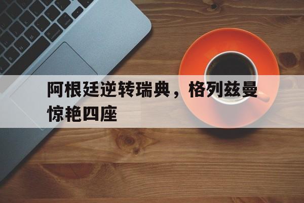 阿根廷逆转瑞典，格列兹曼惊艳四座